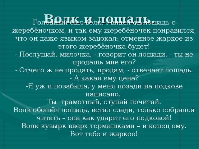 Волк и лошадь. Голодный был волк. Увидел он лошадь с жеребёночком, и так ему жеребёночек понравился, что он даже языком зацокал: отменное жаркое из этого жеребёночка будет! - Послушай, милочка, - говорит он лошади, - ты не продашь мне его? - Отчего ж не продать, продам, - отвечает лошадь. - А какая ему цена? Я уж и позабыла, у меня позади на подкове написано. Ты грамотный, ступай почитай. Волк обошёл лошадь, встал сзади, только собрался читать – она как ударит его подковой! Волк кувырк вверх тормашками – и конец ему. Вот тебе и жаркое! 