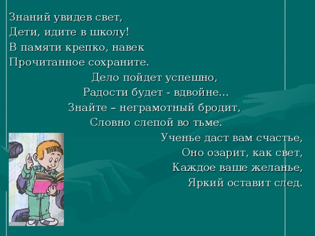 Знаний увидев свет, Дети, идите в школу! В памяти крепко, навек Прочитанное сохраните. Дело пойдет успешно, Радости будет - вдвойне… Знайте – неграмотный бродит, Словно слепой во тьме. Ученье даст вам счастье, Оно озарит, как свет, Каждое ваше желанье, Яркий оставит след. 