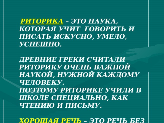  РИТОРИКА – ЭТО НАУКА, КОТОРАЯ УЧИТ ГОВОРИТЬ И ПИСАТЬ ИСКУСНО, УМЕЛО, УСПЕШНО.  ДРЕВНИЕ ГРЕКИ СЧИТАЛИ РИТОРИКУ ОЧЕНЬ ВАЖНОЙ НАУКОЙ, НУЖНОЙ КАЖДОМУ ЧЕЛОВЕКУ. ПОЭТОМУ РИТОРИКЕ УЧИЛИ В ШКОЛЕ СПЕЦИАЛЬНО, КАК ЧТЕНИЮ И ПИСЬМУ.  ХОРОШАЯ РЕЧЬ – ЭТО РЕЧЬ БЕЗ ОШИБОК, БЕЗ ЗАПИНОК – ПЛАВНАЯ, ИНТЕРЕСНАЯ. А ЕЩЁ – УСПЕШНАЯ. 