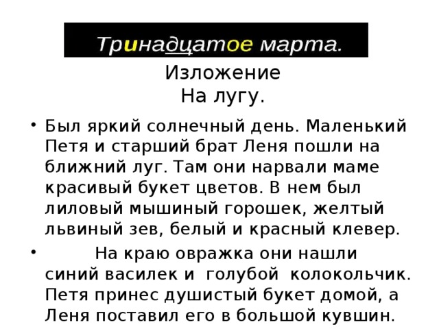 Изложение На лугу. Был яркий солнечный день. Маленький Петя и старший брат Леня пошли на ближний луг. Там они нарвали маме красивый букет цветов. В нем был лиловый мышиный горошек, желтый львиный зев, белый и красный клевер.  На краю овражка они нашли синий василек и голубой колокольчик. Петя принес душистый букет домой, а Леня поставил его в большой кувшин. 