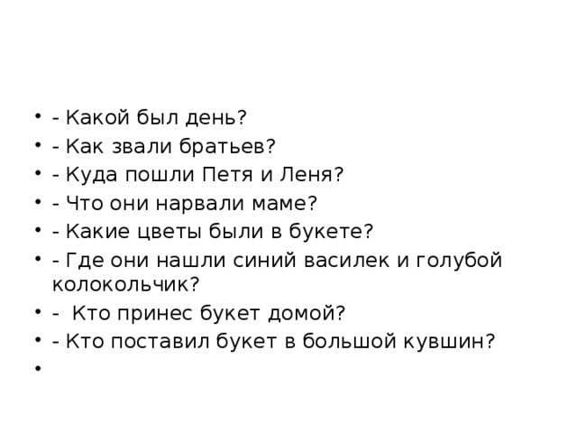 - Какой был день? - Как звали братьев? - Куда пошли Петя и Леня? - Что они нарвали маме? - Какие цветы были в букете? - Где они нашли синий василек и голубой колокольчик? - Кто принес букет домой? - Кто поставил букет в большой кувшин?   
