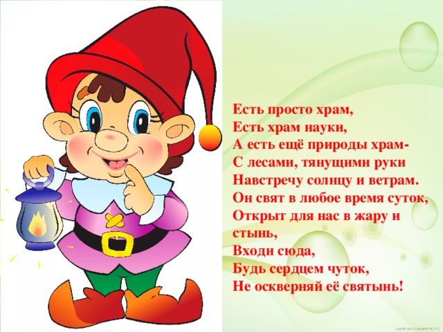 Есть просто храм, Есть храм науки, А есть ещё природы храм- С лесами, тянущими руки Навстречу солнцу и ветрам. Он свят в любое время суток, Открыт для нас в жару и стынь, Входи сюда, Будь сердцем чуток, Не оскверняй её святынь! 