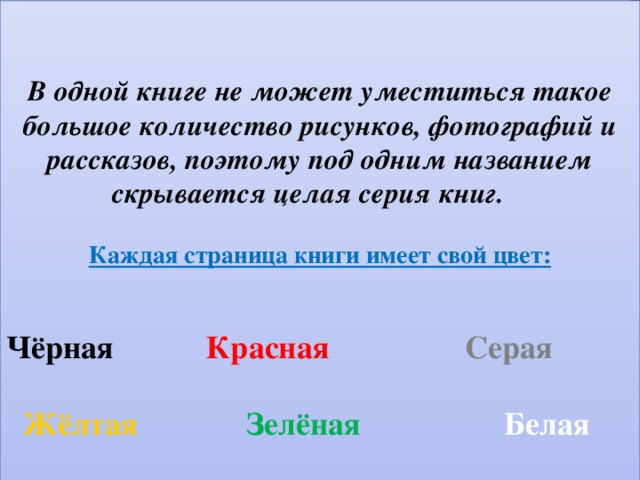   В одной книге не может уместиться такое большое количество рисунков, фотографий и рассказов, поэтому под одним названием скрывается целая серия книг.   Каждая страница книги имеет свой цвет:    Чёрная   Красная Серая   Жёлтая    Зелёная  Белая  