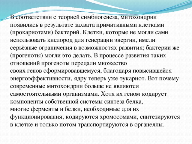 В соответствии с теорией симбиогенеза, митохондрии появились в результате захвата примитивными клетками (прокариотами) бактерий. Клетки, которые не могли сами использовать кислород для генерации энергии, имели серьёзные ограничения в возможностях развития; бактерии же (прогеноты) могли это делать. В процессе развития таких отношений прогеноты передали множество своих генов сформировавшемуся, благодаря повысившейся энергоэффективности, ядру теперь уже эукариот. Вот почему современные митохондрии больше не являются самостоятельными организмами. Хотя их геном кодирует компоненты собственной системы синтеза белка, многие ферменты и белки, необходимые для их функционирования, кодируются хромосомами, синтезируются в клетке и только потом транспортируются в органеллы. 