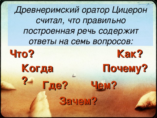 Древнеримский оратор Цицерон считал, что правильно построенная речь содержит ответы на семь вопросов: Что? Как? Почему? Когда? Где? Чем? Зачем? 