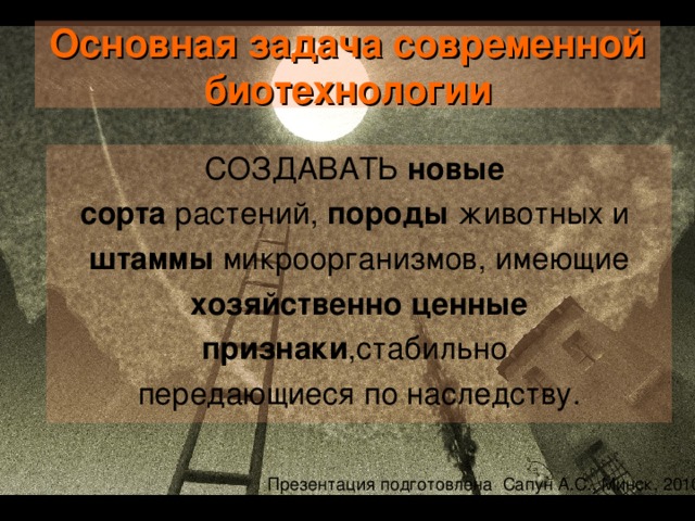 Основная задача современной биотехнологии СОЗДАВАТЬ новые  сорта растений, породы животных и штаммы микроорганизмов, имеющие хозяйственно ценные признаки ,стабильно передающиеся по наследству. Какие это хозяйственно ценные признаки, давайте подумаем вместе? Устойчиво переносят неблагоприятные условия, Могут эффективно используют солнечную энергию Позволяют получать биологически чистую продукцию без чрезмерного загрязнения окружающей среды Более приспособлены к промышленным условиям  Презентация подготовлена Сапун А.С., Минск, 2010  