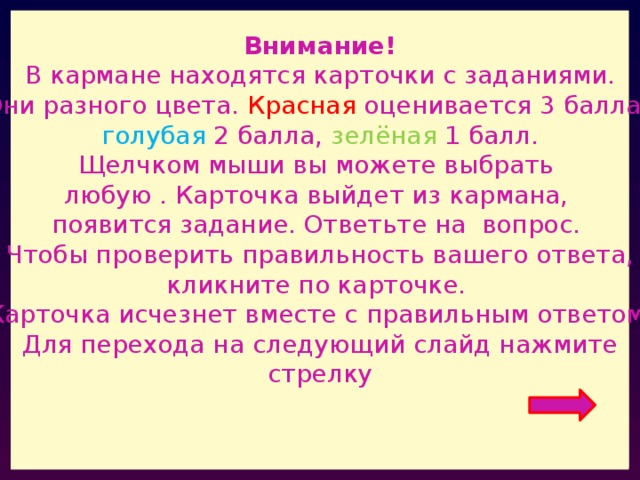 Внимание! В кармане находятся карточки с заданиями. Они разного цвета. Красная оценивается 3 балла, голубая 2 балла, зелёная 1 балл. Щелчком мыши вы можете выбрать любую . Карточка выйдет из кармана, появится задание. Ответьте на вопрос. Чтобы проверить правильность вашего ответа, кликните по карточке. Карточка исчезнет вместе с правильным ответом. Для перехода на следующий слайд нажмите стрелку 