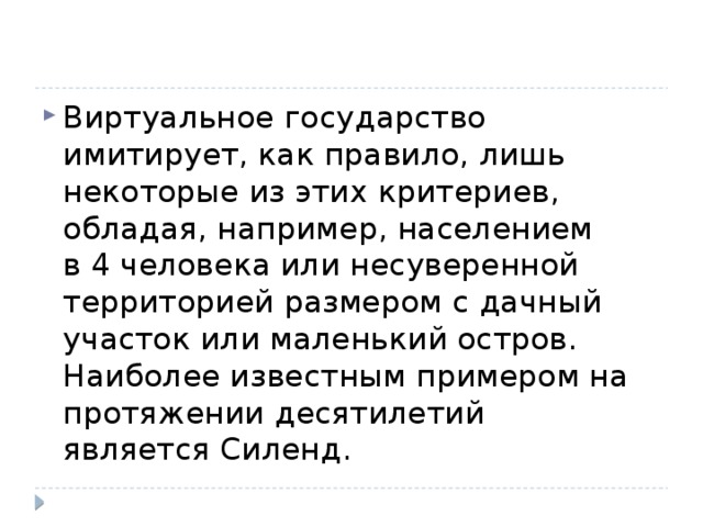 Виртуальное государство имитирует, как правило, лишь некоторые из этих критериев, обладая, например, населением в 4 человека или несуверенной территорией размером с дачный участок или маленький остров. Наиболее известным примером на протяжении десятилетий является Силенд. 