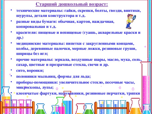 Старший дошкольный возраст: технические материалы: гайки, скрепки, болты, гвозди, винтики, шурупы, детали конструктора и т.д. разные виды бумаги: обычная, картон, наждачная, копировальная и т.д. красители: пищевые и непищевые (гуашь, акварельные краски и др.) медицинские материалы: пипетки с закругленными концами, колбы, деревянные палочки, мерные ложки, резиновые груши, шприцы без игл; прочие материалы: зеркала, воздушные шары, масло, мука, соль, сахар, цветные и прозрачные стекла, свечи и др. сито, воронки; половинки мыльниц, формы для льда; проборы-помощники: увеличительное стекло, песочные часы, микроскопы, лупы; клеенчатые фартуки, нарукавники, резиновые перчатки, тряпки    