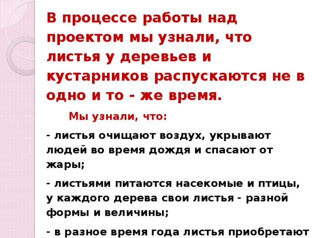 В процессе работы над проектом мы узнали, что листья у деревьев и кустарников распускаются не в одно и то - же время.  Мы узнали, что: - листья очищают воздух, укрывают людей во время дождя и спасают от жары; - листьями питаются насекомые и птицы, у каждого дерева свои листья - разной формы и величины; - в разное время года листья приобретают свой цвет, а к ближе к зиме совсем облетают; - листья укрывают корни деревьев и не дают им замёрзнуть в сильные зимние морозы; - перегнившая листва хорошо подкармливает почву. 