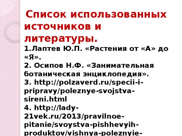  Список использованных источников и литературы. 1.Лаптев Ю.П. «Растения от «А» до «Я». 2. Осипов Н.Ф. «Занимательная ботаническая энциклопедия». 3. http://polzaverd.ru/specii-i-pripravy/poleznye-svojstva-sireni.html 4. http://lady-21vek.ru/2013/pravilnoe-pitanie/svoystva-pishhevyih-produktov/vishnya-poleznyie-lechebnyie-svoystva-i-protivopokazaniya.html 5.https://yandex.ru/images/search?p=2&text=картинки%20листьев%20сирени%20и%20вишни&img_url=http%3A%2F%2Fwww.coollady.ru%2Fpic%2F0003%2F041%2F 