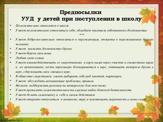  Предпосылки  УУД у детей при поступлении в школу   Положительно относится к школе Умеет положительно относиться себе, обладает чувством собственного достоинства *** Умеет доброжелательно относиться к окружающим, отзывчив к переживаниям другого человека Умеет уважать достоинство других Умеет беречь свои вещи Любит свою семью Умеет взаимодействовать со сверстниками и взрослыми через участие в совместных играх и их организациях, вести переговоры договариваться в игре, учитывать интересы других в игре, сдерживать свои эмоции в игре. В обществе сверстников умеет выбирать себе род занятий, партнеров. Умеет обсуждать возникающие проблемы, правила Может поддержать разговор на интересную для него тему Умеет проявлять самостоятельность в разных видах детской деятельности Умеет делать самооценку и себе и своим действиям Умеет открыто относиться к внешнему миру и чувствовать уверенность в своих силах 