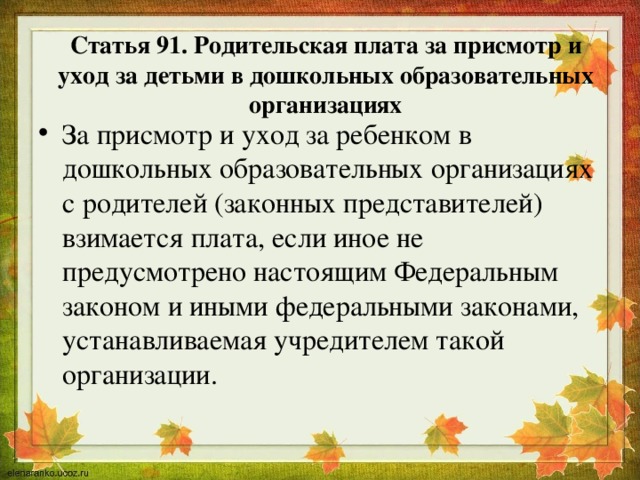 Статья 91. Родительская плата за присмотр и уход за детьми в дошкольных образовательных организациях За присмотр и уход за ребенком в дошкольных образовательных организациях с родителей (законных представителей) взимается плата, если иное не предусмотрено настоящим Федеральным законом и иными федеральными законами, устанавливаемая учредителем такой организации. 