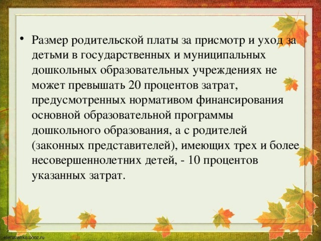 Размер родительской платы за присмотр и уход за детьми в государственных и муниципальных дошкольных образовательных учреждениях не может превышать 20 процентов затрат, предусмотренных нормативом финансирования основной образовательной программы дошкольного образования, а с родителей (законных представителей), имеющих трех и более несовершеннолетних детей, - 10 процентов указанных затрат. 
