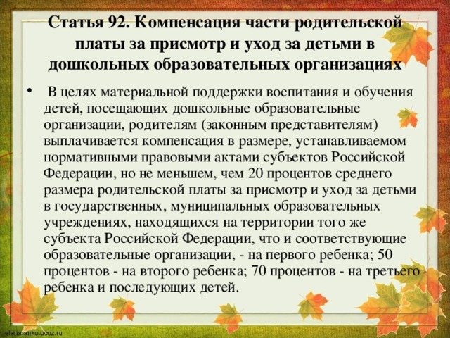 Статья 92. Компенсация части родительской платы за присмотр и уход за детьми в дошкольных образовательных организациях  В целях материальной поддержки воспитания и обучения детей, посещающих дошкольные образовательные организации, родителям (законным представителям) выплачивается компенсация в размере, устанавливаемом нормативными правовыми актами субъектов Российской Федерации, но не меньшем, чем 20 процентов среднего размера родительской платы за присмотр и уход за детьми в государственных, муниципальных образовательных учреждениях, находящихся на территории того же субъекта Российской Федерации, что и соответствующие образовательные организации, - на первого ребенка; 50 процентов - на второго ребенка; 70 процентов - на третьего ребенка и последующих детей. 