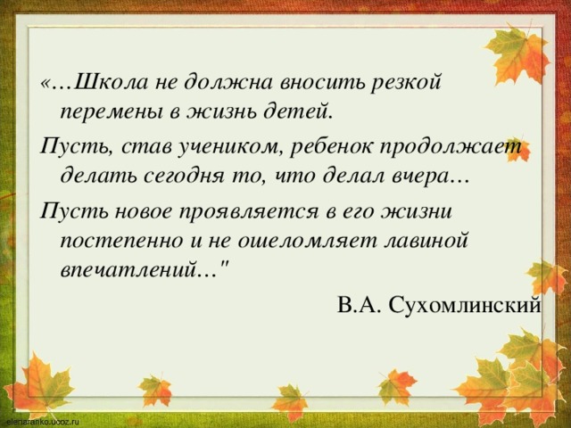 «…Школа не должна вносить резкой перемены в жизнь детей. Пусть, став учеником, ребенок продолжает делать сегодня то, что делал вчера… Пусть новое проявляется в его жизни постепенно и не ошеломляет лавиной впечатлений…