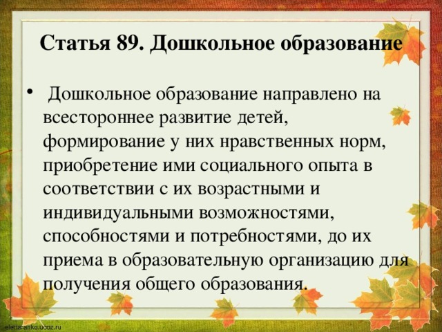 Статья 89. Дошкольное образование  Дошкольное образование направлено на всестороннее развитие детей, формирование у них нравственных норм, приобретение ими социального опыта в соответствии с их возрастными и индивидуальными возможностями, способностями и потребностями, до их приема в образовательную организацию для получения общего образования. 