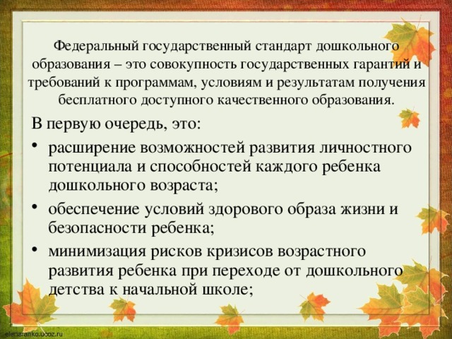 Федеральный государственный стандарт дошкольного образования – это совокупность государственных гарантий и требований к программам, условиям и результатам получения бесплатного доступного качественного образования. В первую очередь, это: расширение возможностей развития личностного потенциала и способностей каждого ребенка дошкольного возраста; обеспечение условий здорового образа жизни и безопасности ребенка; минимизация рисков кризисов возрастного развития ребенка при переходе от дошкольного детства к начальной школе; 