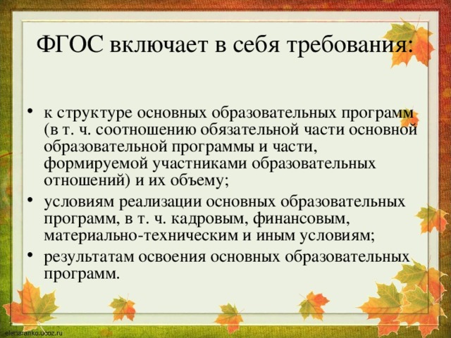 ФГОС включает в себя требования: к структуре основных образовательных программ (в т. ч. соотношению обязательной части основной образовательной программы и части, формируемой участниками образовательных отношений) и их объему; условиям реализации основных образовательных программ, в т. ч. кадровым, финансовым, материально-техническим и иным условиям; результатам освоения основных образовательных программ. 