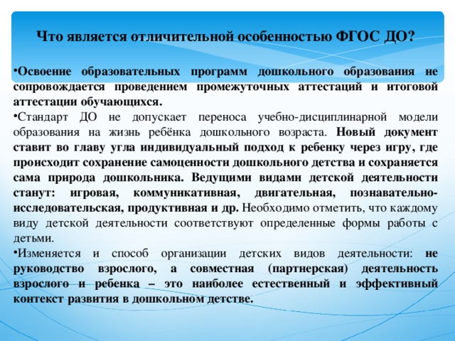 Что является отличительной особенностью ФГОС ДО?  Освоение образовательных программ дошкольного образования не сопровождается проведением промежуточных аттестаций и итоговой аттестации обучающихся. Стандарт ДО не допускает переноса учебно-дисциплинарной модели образования на жизнь ребёнка дошкольного возраста. Новый документ ставит во главу угла индивидуальный подход к ребенку через игру, где происходит сохранение самоценности дошкольного детства и сохраняется сама природа дошкольника. Ведущими видами детской деятельности станут: игровая, коммуникативная, двигательная, познавательно-исследовательская, продуктивная и др. Необходимо отметить, что каждому виду детской деятельности соответствуют определенные формы работы с детьми. Изменяется и способ организации детских видов деятельности: не руководство взрослого, а совместная (партнерская) деятельность взрослого и ребенка – это наиболее естественный и эффективный контекст развития в дошкольном детстве. 