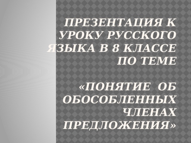  ПРЕЗЕНТАЦИЯ К УРОКУ РУССКОГО ЯЗЫКА в 8 классе  по теме   «Понятие об обособленных членах  предложения» 