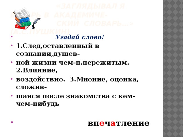  « Заглядывал я встарь в академиче-  ский словарь…» (А.С.Пушкин)  Угадай слово! 1.След,оставленный в сознании,душев- ной жизни чем-н.пережитым. 2.Влияние, воздействие. 3.Мнение, оценка, сложив- шаяся после знакомства с кем-чем-нибудь   вп е ч а тление 