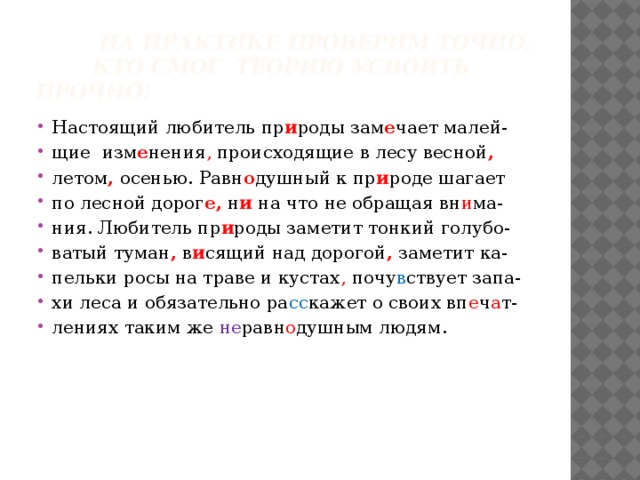  На практике проверим точно,  кто смог теорию усвоить прочно! Настоящий любитель пр и роды зам е чает малей- щие изм е нения , происходящие в лесу весной , летом , осенью. Равн о душный к пр и роде шагает по лесной дорог е, н и на что не обращая вн и ма- ния. Любитель пр и роды заметит тонкий голубо- ватый туман , в и сящий над дорогой , заметит ка- пельки росы на траве и кустах , почу в ствует запа- хи леса и обязательно ра сс кажет о своих вп е ч а т- лениях таким же не равн о душным людям. 