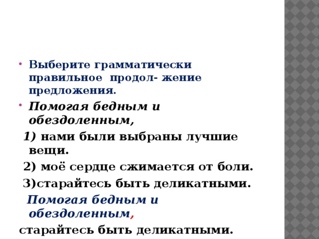 Выберите грамматически правильное продол- жение предложения. Помогая бедным и обездоленным,  1) нами были выбраны лучшие вещи.  2)  моё сердце сжимается от боли.  3)старайтесь быть деликатными.  Помогая бедным и обездоленным , старайтесь быть деликатными.   
