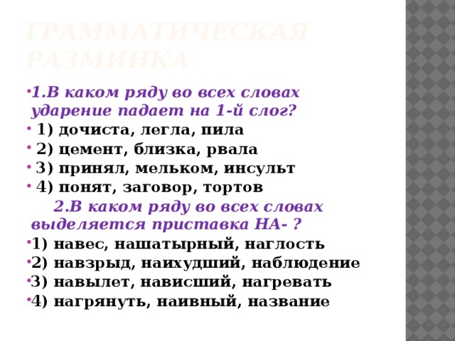 Грамматическая разминка 1.В каком ряду во всех словах ударение падает на 1-й слог?  1) дочиста, легла, пила  2) цемент, близка, рвала  3) принял, мельком, инсульт  4) понят, заговор, тортов  2.В каком ряду во всех словах выделяется приставка НА- ? 1) навес, нашатырный, наглость 2) навзрыд, наихудший, наблюдение 3) навылет, нависший, нагревать 4) нагрянуть, наивный, название  