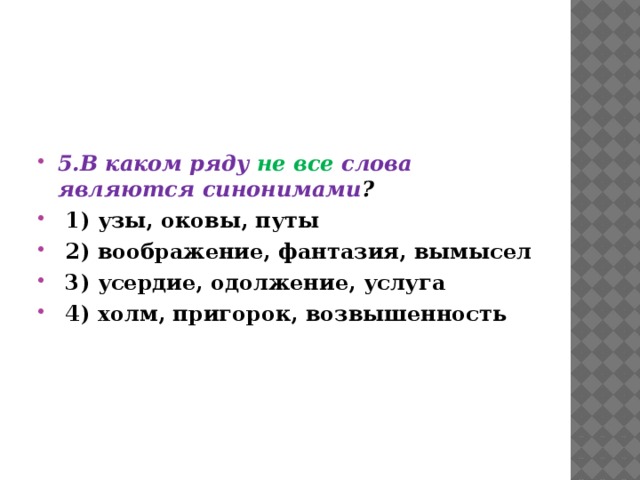  5.В каком ряду не все слова являются синонимами ?  1) узы, оковы, путы  2) воображение, фантазия, вымысел  3) усердие, одолжение, услуга  4) холм, пригорок, возвышенность 