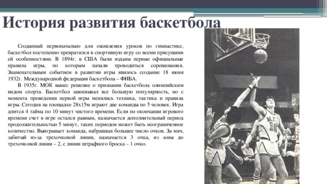 История развития баскетбола Созданный первоначально для оживления уроков по гимнастике, баскетбол постепенно превратился в спортивную игру со всеми присущими ей особенностями. В 1894г. в США были изданы первые официальные правила игры, по которым начали проводиться соревнования. Знаменательным событием в развитии игры явилось создание 18 июня 1932г. Международной федерации баскетбола – ФИБА. В 1935г. МОК вынес решение о признании баскетбола олимпийским видом спорта. Баскетбол завоевывал все большую популярность, но с момента проведения первой игры менялись техника, тактика и правила игры. Сегодня на площадке 28х15м играют две команды по 5 человек. Игра длится 4 тайма по 10 минут чистого времени. Если по окончании игрового времени счет в игре остался равным, назначается дополнительный период продолжительностью 5 минут, таких периодов может быть неограниченное количество. Выигрывает команда, набравшая большее число очков. За мяч, забитый из-за трехочковой линии, назначается 3 очка, из зоны до трехочковой линии – 2, с линии штрафного броска – 1 очко. 