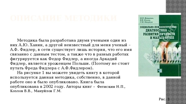 Описание методики  Методика была разработана двумя учеными один из них А.Ю. Ханин, а другой неизвестный для меня ученый – А.Ф. Фидлер, в сети существует лишь история, что его имя связанно с данным тестом, а также что в разных работах фигурируется как Федор Фидлер, а иногда Аркадий Фидлер, является уроженцем Польши. (Поэтому не стоит путать Фреда Фидлера с А.Ф.Фидлером).  На рисунке 1 вы можете увидеть книгу в которой используется данная методика, собственно, в данной работе оно и было опубликовано. Книга была опубликована в 2002 году. Авторы книг -  Фетискин Н.П., Козлов В.В., Мануйлов Г.М. Рис. 1 