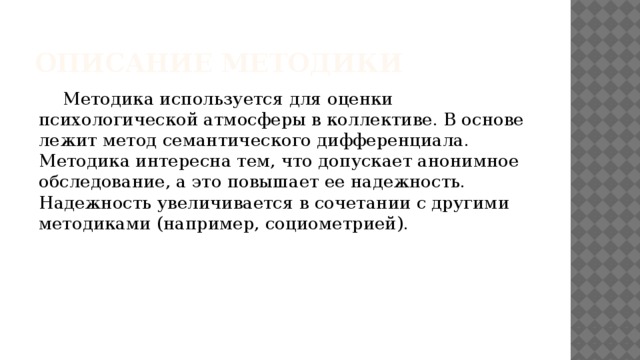 Описание методики   Методика используется для оценки психологической атмосферы в коллективе. В основе лежит метод семантического дифференциала. Методика интересна тем, что допускает анонимное обследование, а это повышает ее надежность. Надежность увеличивается в сочетании с другими методиками (например, социометрией). 