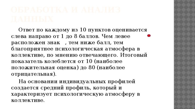 Обработка и анализ данных  Ответ по каждому из 10 пунктов оценивается слева направо от 1 до 8 баллов. Чем левее расположен знак , тем ниже балл, тем благоприятнее психологическая атмосфера в коллективе, по мнению отвечающего. Итоговый показатель колеблется от 10 (наиболее положительная оценка) до 80 (наиболее отрицательная).  На основании индивидуальных профилей создается средний профиль, который и характеризует психологическую атмосферу в коллективе. 