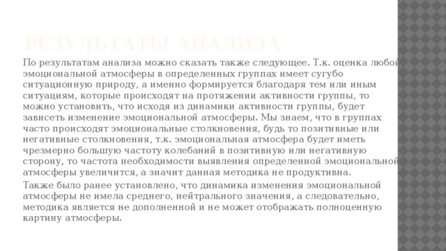 Результаты анализа  По результатам анализа можно сказать также следующее. Т.к. оценка любой эмоциональной атмосферы в определенных группах имеет сугубо ситуационную природу, а именно формируется благодаря тем или иным ситуациям, которые происходят на протяжении активности группы, то можно установить, что исходя из динамики активности группы, будет зависеть изменение эмоциональной атмосферы. Мы знаем, что в группах часто происходят эмоциональные столкновения, будь то позитивные или негативные столкновения, т.к. эмоциональная атмосфера будет иметь чрезмерно большую частоту колебаний в позитивную или негативную сторону, то частота необходимости выявления определенной эмоциональной атмосферы увеличится, а значит данная методика не продуктивна.  Также было ранее установлено, что динамика изменения эмоциональной атмосферы не имела среднего, нейтрального значения, а следовательно, методика является не дополненной и не может отображать полноценную картину атмосферы. 
