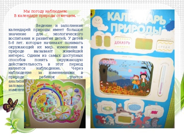 Мы погоду наблюдаем, В календаре природы отмечаем.  Ведение и заполнение календарей природы имеет большое значение для экологического воспитания и развития детей. У детей 5-6 лет, которые начинают понимать окружающий их мир, изменения в природе вызывают живейший интерес. Одним из самых доступных способов понять окружающую действительность в этот период является наблюдение. Через наблюдение за изменениями в природе ребенок учится анализировать, делать выводы, запоминать периодичность изменений. 