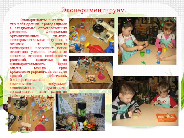 Экспериментируем.  Эксперименты и опыты – это наблюдения, проводящиеся в специально организованных условиях. Специально организованные опытно-экспериментальные ситуации, в отличие от простых наблюдений, позволяют более отчетливо увидеть отдельные свойства, стороны, особенности растений, животных, их жизнедеятельность. Через опыты можно ярко продемонстрировать их связь со средой обитания. Экспериментальная деятельность побуждает дошкольников сравнивать, сопоставлять, идет развитие наблюдательности, мышления, восприятия, воображения. 