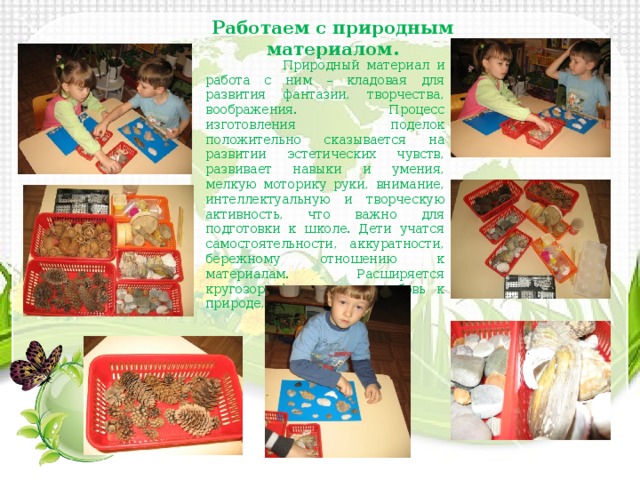 Работаем с природным материалом.  Природный материал и работа с ним – кладовая для развития фантазии, творчества, воображения. Процесс изготовления поделок положительно сказывается на развитии эстетических чувств, развивает навыки и умения, мелкую моторику руки, внимание, интеллектуальную и творческую активность, что важно для подготовки к школе. Дети учатся самостоятельности, аккуратности, бережному отношению к материалам. Расширяется кругозор, формируется любовь к природе, родному краю. 