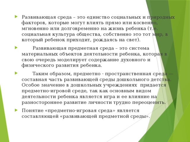 Развивающая среда – это единство социальных и природных факторов, которые могут влиять прямо или косвенно, мгновенно или долговременно на жизнь ребенка (т.е. социальная культура общества, собственно это тот мир, в который ребенок приходит, рождаясь на свет).  Развивающая предметная среда – это система материальных объектов деятельности ребенка, которая в свою очередь моделирует содержание духовного и физического развития ребенка.  Таким образом, предметно - пространственная среда — составная часть развивающей среды дошкольного детства. Особое значение в дошкольных учреждениях придается предметно-игровой среде, так как основным видом деятельности ребенка является игра и ее влияние на разностороннее развитие личности трудно переоценить. Понятие «предметно-игровая среда» является составляющей «развивающей предметной среды». 
