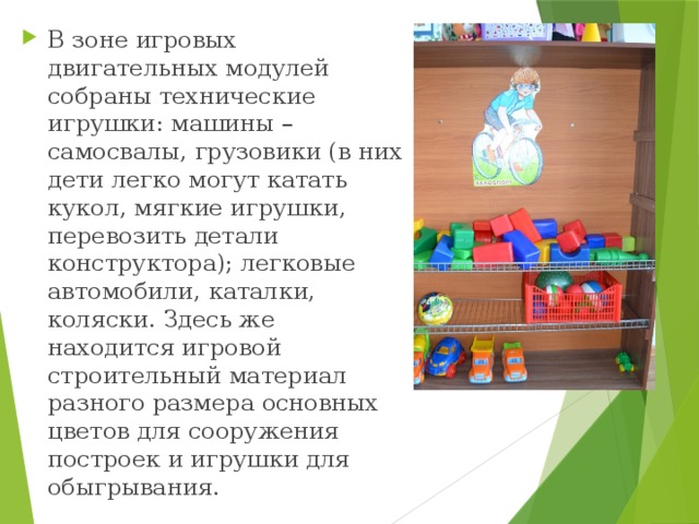 В зоне игровых двигательных модулей собраны технические игрушки: машины – самосвалы, грузовики (в них дети легко могут катать кукол, мягкие игрушки, перевозить детали конструктора); легковые автомобили, каталки, коляски. Здесь же находится игровой строительный материал разного размера основных цветов для сооружения построек и игрушки для обыгрывания. 