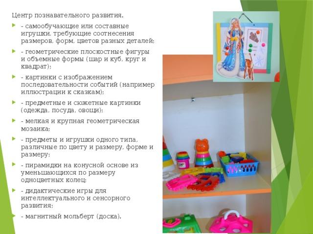 Центр познавательного развития. - самообучающие или составные игрушки, требующие соотнесения размеров, форм, цветов разных деталей; - геометрические плоскостные фигуры и объемные формы (шар и куб, круг и квадрат); - картинки с изображением последовательности событий (например иллюстрации к сказкам); - предметные и сюжетные картинки (одежда, посуда, овощи); - мелкая и крупная геометрическая мозаика; - предметы и игрушки одного типа, различные по цвету и размеру, форме и размеру; - пирамидки на конусной основе из уменьшающихся по размеру одноцветных колец; - дидактические игры для интеллектуального и сенсорного развития; - магнитный мольберт (доска). 