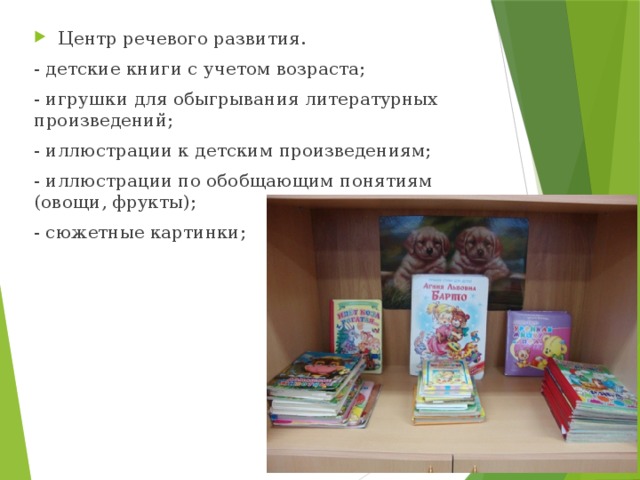 Центр речевого развития. - детские книги с учетом возраста; - игрушки для обыгрывания литературных произведений; - иллюстрации к детским произведениям; - иллюстрации по обобщающим понятиям (овощи, фрукты); - сюжетные картинки; 