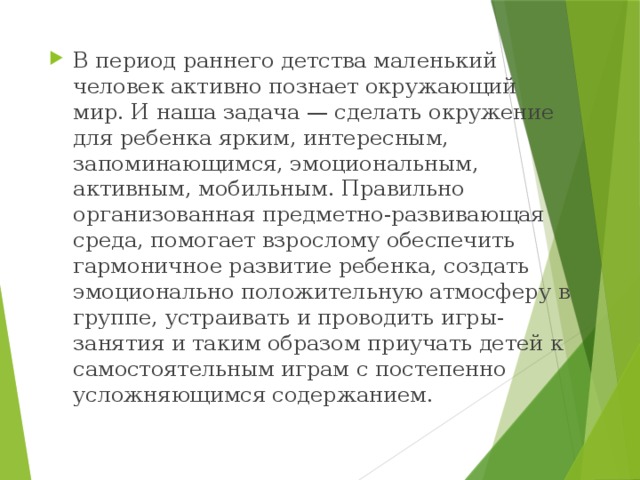 В период раннего детства маленький человек активно познает окружающий мир. И наша задача — сделать окружение для ребенка ярким, интересным, запоминающимся, эмоциональным, активным, мобильным. Правильно организованная предметно-развивающая среда, помогает взрослому обеспечить гармоничное развитие ребенка, создать эмоционально положительную атмосферу в группе, устраивать и проводить игры-занятия и таким образом приучать детей к самостоятельным играм с постепенно усложняющимся содержанием.  