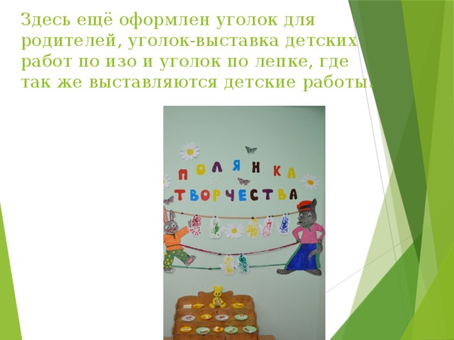 Здесь ещё оформлен уголок для родителей, уголок-выставка детских работ по изо и уголок по лепке, где так же выставляются детские работы. 