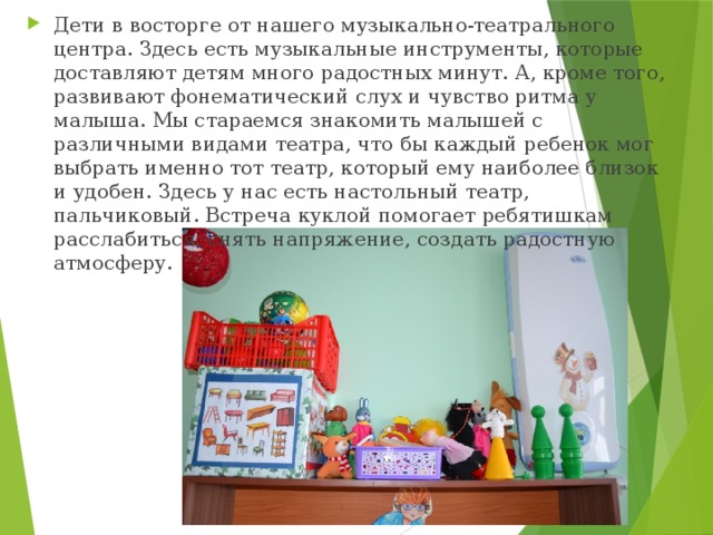 Дети в восторге от нашего музыкально-театрального центра. Здесь есть музыкальные инструменты, которые доставляют детям много радостных минут. А, кроме того, развивают фонематический слух и чувство ритма у малыша. Мы стараемся знакомить малышей с различными видами театра, что бы каждый ребенок мог выбрать именно тот театр, который ему наиболее близок и удобен. Здесь у нас есть настольный театр, пальчиковый. Встреча куклой помогает ребятишкам расслабиться, снять напряжение, создать радостную атмосферу. 