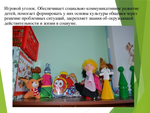 Игровой уголок. Обеспечивает социально-коммуникативное развитие детей, помогает формировать у них основы культуры общения через решение проблемных ситуаций, закрепляет знания об окружающей действительности и жизни в социуме. 