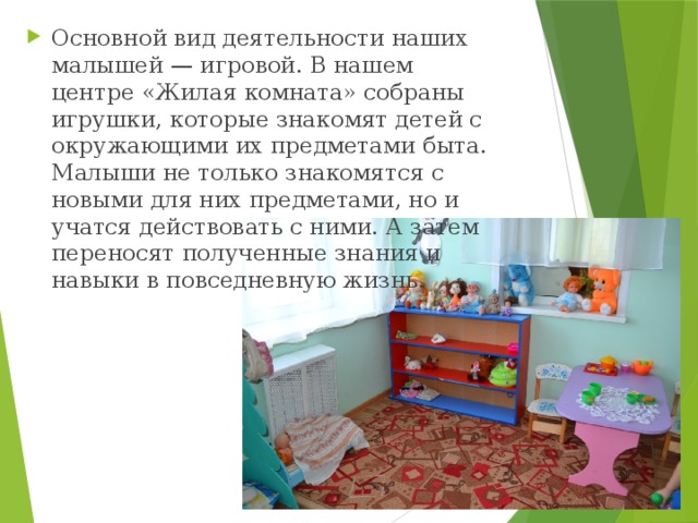 Основной вид деятельности наших малышей — игровой. В нашем центре «Жилая комната» собраны игрушки, которые знакомят детей с окружающими их предметами быта. Малыши не только знакомятся с новыми для них предметами, но и учатся действовать с ними. А затем переносят полученные знания и навыки в повседневную жизнь. 
