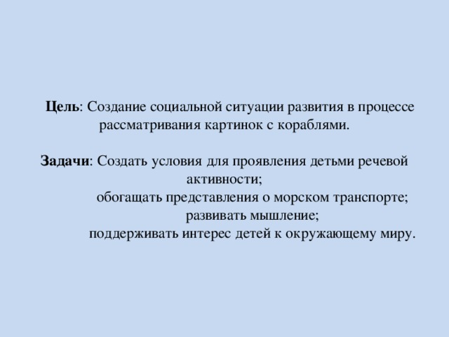  Цель : Создание социальной ситуации развития в процессе рассматривания картинок с кораблями.   Задачи : Создать условия для проявления детьми речевой активности;  обогащать представления о морском транспорте;  развивать мышление;  поддерживать интерес детей к окружающему миру. 