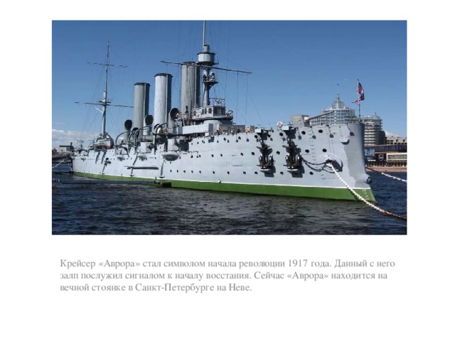 Крейсер «Аврора» стал символом начала революции 1917 года. Данный с него залп послужил сигналом к началу восстания. Сейчас «Аврора» находится на вечной стоянке в Санкт-Петербурге на Неве.   