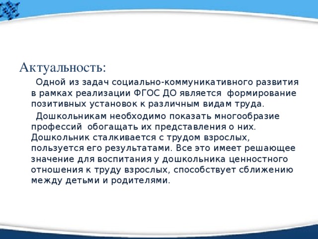 Актуальность:  Одной из задач социально-коммуникативного развития в рамках реализации ФГОС ДО является  формирование позитивных установок к различным видам труда.  Дошкольникам необходимо показать многообразие профессий  обогащать их представления о них. Дошкольник сталкивается с трудом взрослых, пользуется его результатами. Все это имеет решающее значение для воспитания у дошкольника ценностного отношения к труду взрослых, способствует сближению между детьми и родителями. 
